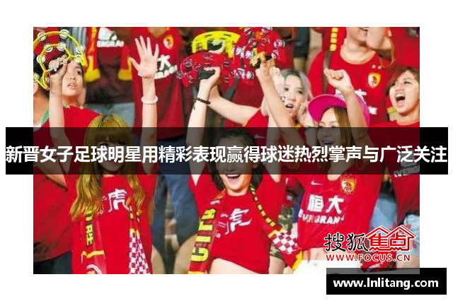 新晋女子足球明星用精彩表现赢得球迷热烈掌声与广泛关注
