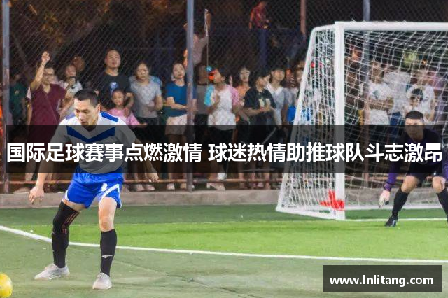 国际足球赛事点燃激情 球迷热情助推球队斗志激昂