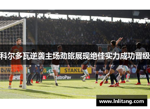 科尔多瓦逆袭主场劲旅展现绝佳实力成功晋级