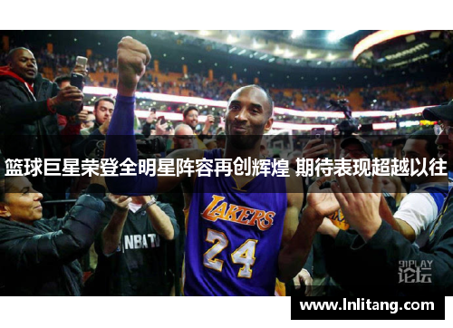 篮球巨星荣登全明星阵容再创辉煌 期待表现超越以往