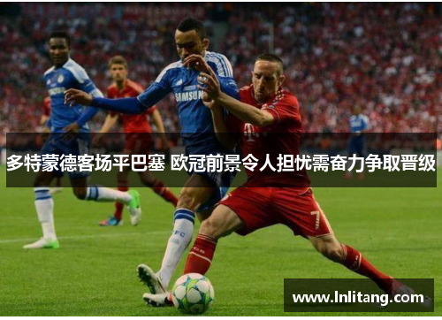 多特蒙德客场平巴塞 欧冠前景令人担忧需奋力争取晋级